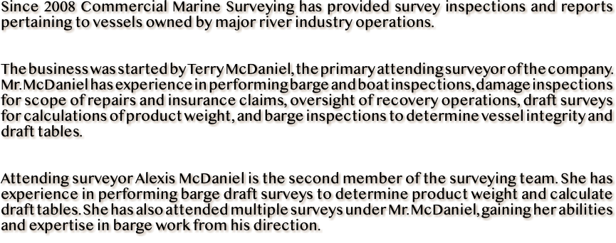 Since 2008 Commercial Marine Surveying has provided survey inspections and reports pertaining to vessels owned by major river industry operations. The business was started by Terry McDaniel, the primary attending surveyor of the company. Mr. McDaniel has experience in performing barge and boat inspections, damage inspections for scope of repairs and insurance claims, oversight of recovery operations, draft surveys for calculations of product weight, and barge inspections to determine vessel integrity and draft tables. Attending surveyor Alexis McDaniel is the second member of the surveying team. She has experience in performing barge draft surveys to determine product weight and calculate draft tables. She has also attended multiple surveys under Mr. McDaniel, gaining her abilities and expertise in barge work from his direction.