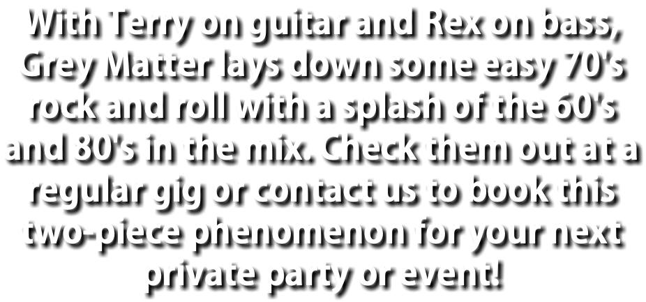 With Terry on guitar and Rex on bass, Grey Matter lays down some easy 70's rock and roll with a splash of the 60's and 80's in the mix. Check them out at a regular gig or contact us to book this two-piece phenomenon for your next private party or event!